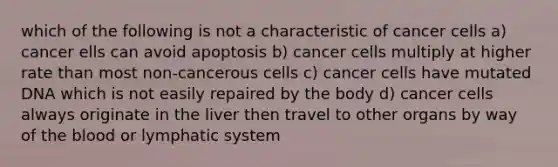 which of the following is not a characteristic of cancer cells a) cancer ells can avoid apoptosis b) cancer cells multiply at higher rate than most non-cancerous cells c) cancer cells have mutated DNA which is not easily repaired by the body d) cancer cells always originate in the liver then travel to other organs by way of the blood or lymphatic system