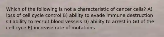 Which of the following is not a characteristic of cancer cells? A) loss of cell cycle control B) ability to evade immune destruction C) ability to recruit blood vessels D) ability to arrest in G0 of the cell cyce E) increase rate of mutations