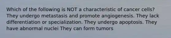 Which of the following is NOT a characteristic of cancer cells? They undergo metastasis and promote angiogenesis. They lack differentiation or specialization. They undergo apoptosis. They have abnormal nuclei They can form tumors