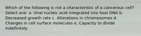 Which of the following is not a characteristic of a cancerous cell? Select one: a. Viral nucleic acid integrated into host DNA b. Decreased growth rate c. Alterations in chromosomes d. Changes in cell surface molecules e. Capacity to divide indefinitely