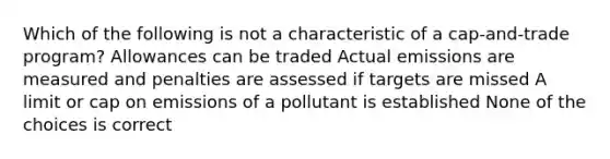 Which of the following is not a characteristic of a cap-and-trade program? Allowances can be traded Actual emissions are measured and penalties are assessed if targets are missed A limit or cap on emissions of a pollutant is established None of the choices is correct