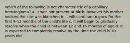 Which of the following is not characteristic of a capillary hemangioma? a. It was not present at birth; however his mother noticed the site was blanched b. It will continue to grow for the first 9-12 months of the child's life c. It will begin to gradually resolve when the child is between 12 and 15 months of age d. It is expected to completely resolve by the time the child is 10 years old