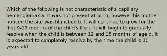 Which of the following is not characteristic of a capillary hemangioma? a. It was not present at birth; however his mother noticed the site was blanched b. It will continue to grow for the first 9-12 months of the child's life c. It will begin to gradually resolve when the child is between 12 and 15 months of age d. It is expected to completely resolve by the time the child is 10 years old