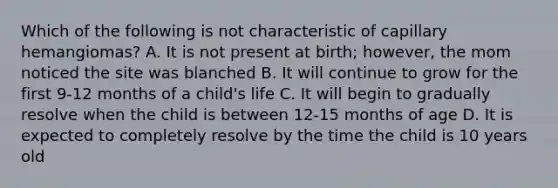 Which of the following is not characteristic of capillary hemangiomas? A. It is not present at birth; however, the mom noticed the site was blanched B. It will continue to grow for the first 9-12 months of a child's life C. It will begin to gradually resolve when the child is between 12-15 months of age D. It is expected to completely resolve by the time the child is 10 years old