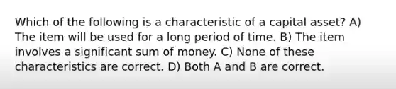 Which of the following is a characteristic of a capital asset? A) The item will be used for a long period of time. B) The item involves a significant sum of money. C) None of these characteristics are correct. D) Both A and B are correct.