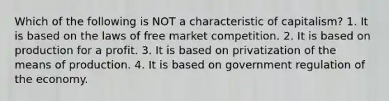 Which of the following is NOT a characteristic of capitalism? 1. It is based on the laws of free market competition. 2. It is based on production for a profit. 3. It is based on privatization of the means of production. 4. It is based on government regulation of the economy.