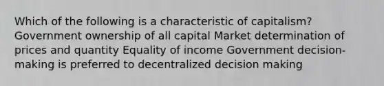 Which of the following is a characteristic of capitalism? Government ownership of all capital Market determination of prices and quantity Equality of income Government decision-making is preferred to decentralized decision making