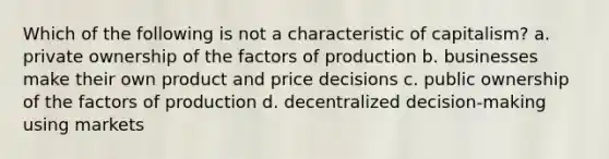 Which of the following is not a characteristic of capitalism? a. private ownership of the factors of production b. businesses make their own product and price decisions c. public ownership of the factors of production d. decentralized decision-making using markets