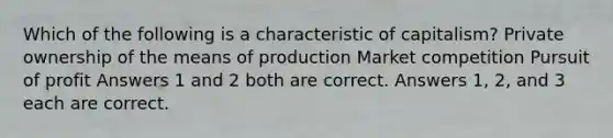 Which of the following is a characteristic of capitalism? Private ownership of the means of production Market competition Pursuit of profit Answers 1 and 2 both are correct. Answers 1, 2, and 3 each are correct.