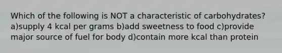 Which of the following is NOT a characteristic of carbohydrates? a)supply 4 kcal per grams b)add sweetness to food c)provide major source of fuel for body d)contain more kcal than protein