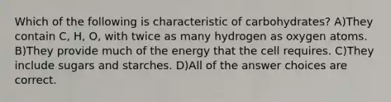 Which of the following is characteristic of carbohydrates? A)They contain C, H, O, with twice as many hydrogen as oxygen atoms. B)They provide much of the energy that the cell requires. C)They include sugars and starches. D)All of the answer choices are correct.