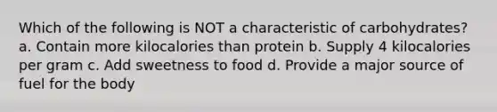 Which of the following is NOT a characteristic of carbohydrates? a. Contain more kilocalories than protein b. Supply 4 kilocalories per gram c. Add sweetness to food d. Provide a major source of fuel for the body