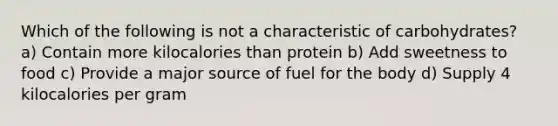 Which of the following is not a characteristic of carbohydrates? a) Contain more kilocalories than protein b) Add sweetness to food c) Provide a major source of fuel for the body d) Supply 4 kilocalories per gram