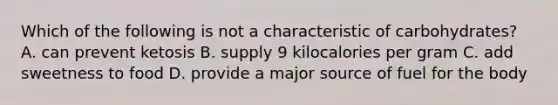 Which of the following is not a characteristic of carbohydrates? A. can prevent ketosis B. supply 9 kilocalories per gram C. add sweetness to food D. provide a major source of fuel for the body