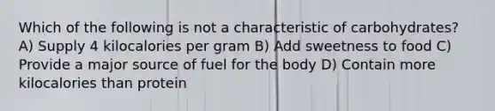 Which of the following is not a characteristic of carbohydrates? A) Supply 4 kilocalories per gram B) Add sweetness to food C) Provide a major source of fuel for the body D) Contain more kilocalories than protein