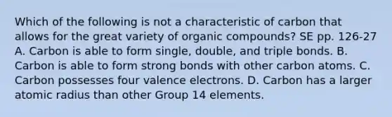 Which of the following is not a characteristic of carbon that allows for the great variety of organic compounds? SE pp. 126-27 A. Carbon is able to form single, double, and triple bonds. B. Carbon is able to form strong bonds with other carbon atoms. C. Carbon possesses four valence electrons. D. Carbon has a larger atomic radius than other Group 14 elements.