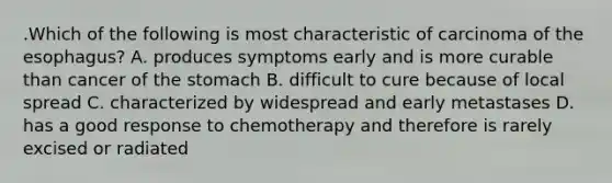 .Which of the following is most characteristic of carcinoma of the esophagus? A. produces symptoms early and is more curable than cancer of the stomach B. difficult to cure because of local spread C. characterized by widespread and early metastases D. has a good response to chemotherapy and therefore is rarely excised or radiated