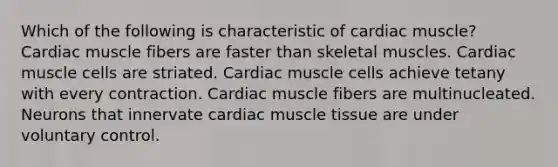 Which of the following is characteristic of cardiac muscle? Cardiac muscle fibers are faster than skeletal muscles. Cardiac muscle cells are striated. Cardiac muscle cells achieve tetany with every contraction. Cardiac muscle fibers are multinucleated. Neurons that innervate cardiac <a href='https://www.questionai.com/knowledge/kMDq0yZc0j-muscle-tissue' class='anchor-knowledge'>muscle tissue</a> are under voluntary control.