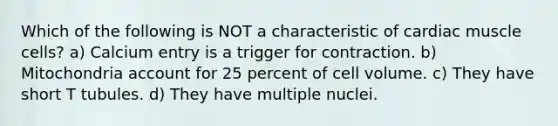 Which of the following is NOT a characteristic of cardiac muscle cells? a) Calcium entry is a trigger for contraction. b) Mitochondria account for 25 percent of cell volume. c) They have short T tubules. d) They have multiple nuclei.
