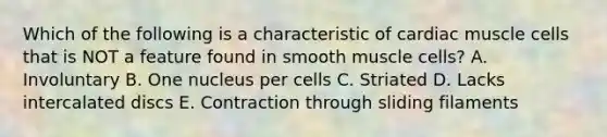 Which of the following is a characteristic of cardiac muscle cells that is NOT a feature found in smooth muscle cells? A. Involuntary B. One nucleus per cells C. Striated D. Lacks intercalated discs E. Contraction through sliding filaments