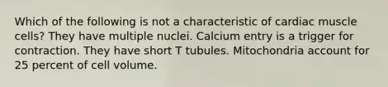 Which of the following is not a characteristic of cardiac muscle cells? They have multiple nuclei. Calcium entry is a trigger for contraction. They have short T tubules. Mitochondria account for 25 percent of cell volume.