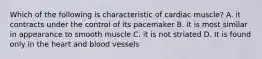 Which of the following is characteristic of cardiac muscle? A. it contracts under the control of its pacemaker B. it is most similar in appearance to smooth muscle C. it is not striated D. It is found only in the heart and blood vessels