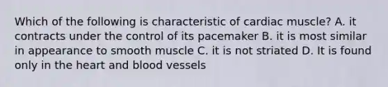 Which of the following is characteristic of cardiac muscle? A. it contracts under the control of its pacemaker B. it is most similar in appearance to smooth muscle C. it is not striated D. It is found only in the heart and blood vessels