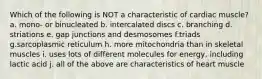 Which of the following is NOT a characteristic of cardiac muscle? a. mono- or binucleated b. intercalated discs c. branching d. striations e. gap junctions and desmosomes f.triads g.sarcoplasmic reticulum h. more mitochondria than in skeletal muscles i. uses lots of different molecules for energy, including lactic acid j. all of the above are characteristics of heart muscle