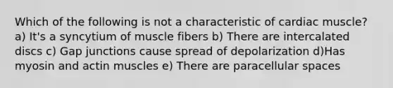 Which of the following is not a characteristic of cardiac muscle? a) It's a syncytium of muscle fibers b) There are intercalated discs c) Gap junctions cause spread of depolarization d)Has myosin and actin muscles e) There are paracellular spaces