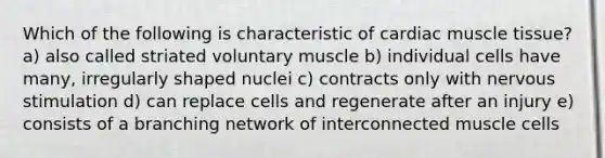 Which of the following is characteristic of cardiac <a href='https://www.questionai.com/knowledge/kMDq0yZc0j-muscle-tissue' class='anchor-knowledge'>muscle tissue</a>? a) also called striated voluntary muscle b) individual cells have many, irregularly shaped nuclei c) contracts only with nervous stimulation d) can replace cells and regenerate after an injury e) consists of a branching network of interconnected muscle cells