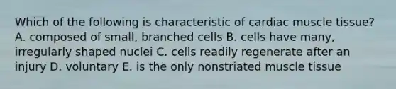 Which of the following is characteristic of cardiac muscle tissue? A. composed of small, branched cells B. cells have many, irregularly shaped nuclei C. cells readily regenerate after an injury D. voluntary E. is the only nonstriated muscle tissue