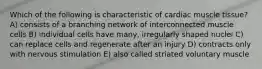 Which of the following is characteristic of cardiac muscle tissue? A) consists of a branching network of interconnected muscle cells B) individual cells have many, irregularly shaped nuclei C) can replace cells and regenerate after an injury D) contracts only with nervous stimulation E) also called striated voluntary muscle