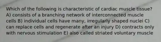 Which of the following is characteristic of cardiac <a href='https://www.questionai.com/knowledge/kMDq0yZc0j-muscle-tissue' class='anchor-knowledge'>muscle tissue</a>? A) consists of a branching network of interconnected muscle cells B) individual cells have many, irregularly shaped nuclei C) can replace cells and regenerate after an injury D) contracts only with nervous stimulation E) also called striated voluntary muscle