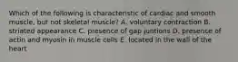 Which of the following is characteristic of cardiac and smooth muscle, but not skeletal muscle? A. voluntary contraction B. striated appearance C. presence of gap juntions D. presence of actin and myosin in muscle cells E. located in the wall of the heart