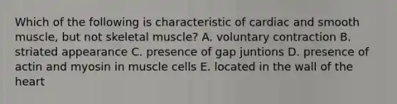 Which of the following is characteristic of cardiac and smooth muscle, but not skeletal muscle? A. voluntary contraction B. striated appearance C. presence of gap juntions D. presence of actin and myosin in muscle cells E. located in the wall of the heart