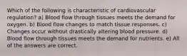 Which of the following is characteristic of cardiovascular regulation? a) Blood flow through tissues meets the demand for oxygen. b) Blood flow changes to match tissue responses. c) Changes occur without drastically altering blood pressure. d) Blood flow through tissues meets the demand for nutrients. e) All of the answers are correct.