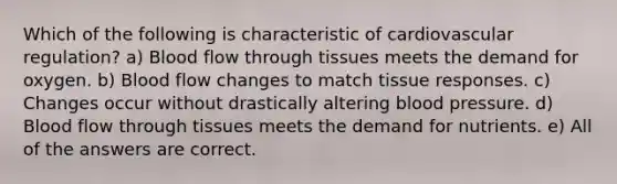 Which of the following is characteristic of cardiovascular regulation? a) Blood flow through tissues meets the demand for oxygen. b) Blood flow changes to match tissue responses. c) Changes occur without drastically altering blood pressure. d) Blood flow through tissues meets the demand for nutrients. e) All of the answers are correct.