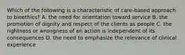 Which of the following is a characteristic of care-based approach to bioethics? A. the need for orientation toward service B. the promotion of dignity and respect of the clients as people C. the rightness or wrongness of an action is independent of its consequences D. the need to emphasize the relevance of clinical experience