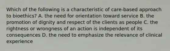 Which of the following is a characteristic of care-based approach to bioethics? A. the need for orientation toward service B. the promotion of dignity and respect of the clients as people C. the rightness or wrongness of an action is independent of its consequences D. the need to emphasize the relevance of clinical experience