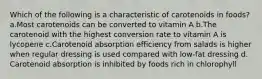 Which of the following is a characteristic of carotenoids in foods? ​a.​Most carotenoids can be converted to vitamin A ​b.​The carotenoid with the highest conversion rate to vitamin A is lycopene ​c.​Carotenoid absorption efficiency from salads is higher when regular dressing is used compared with low-fat dressing ​d.​Carotenoid absorption is inhibited by foods rich in chlorophyll