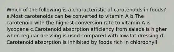 Which of the following is a characteristic of carotenoids in foods? ​a.​Most carotenoids can be converted to vitamin A ​b.​The carotenoid with the highest conversion rate to vitamin A is lycopene ​c.​Carotenoid absorption efficiency from salads is higher when regular dressing is used compared with low-fat dressing ​d.​Carotenoid absorption is inhibited by foods rich in chlorophyll