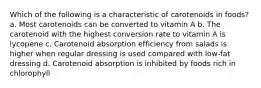 Which of the following is a characteristic of carotenoids in foods? a. Most carotenoids can be converted to vitamin A b. The carotenoid with the highest conversion rate to vitamin A is lycopene c. Carotenoid absorption efficiency from salads is higher when regular dressing is used compared with low-fat dressing d. Carotenoid absorption is inhibited by foods rich in chlorophyll