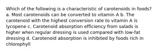 Which of the following is a characteristic of carotenoids in foods? a. Most carotenoids can be converted to vitamin A b. The carotenoid with the highest conversion rate to vitamin A is lycopene c. Carotenoid absorption efficiency from salads is higher when regular dressing is used compared with low-fat dressing d. Carotenoid absorption is inhibited by foods rich in chlorophyll