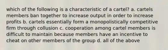 which of the following is a characteristic of a cartel? a. cartels members ban together to increase output in order to increase profits b. cartels essentially form a monopolistically competitive firm through collusion c. cooperation among cartel members is difficult to maintain because members have an incentive to cheat on other members of the group d. all of the above