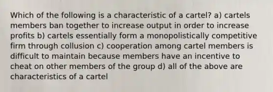 Which of the following is a characteristic of a cartel? a) cartels members ban together to increase output in order to increase profits b) cartels essentially form a monopolistically competitive firm through collusion c) cooperation among cartel members is difficult to maintain because members have an incentive to cheat on other members of the group d) all of the above are characteristics of a cartel