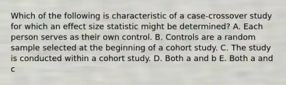 Which of the following is characteristic of a case-crossover study for which an effect size statistic might be determined? A. Each person serves as their own control. B. Controls are a random sample selected at the beginning of a cohort study. C. The study is conducted within a cohort study. D. Both a and b E. Both a and c