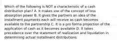 Which of the following is NOT a characteristic of a cash distribution plan? A. It makes use of the concept of loss absorption power B. It gives the partners an idea of the installment payments each will receive as cash becomes available to the partnership C. It is a pro forma projection of the application of cash as it becomes available D. It takes precedence over the statement of realization and liquidation in determining actual installment distributions