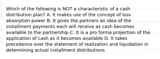 Which of the following is NOT a characteristic of a cash distribution plan? A. It makes use of the concept of loss absorption power B. It gives the partners an idea of the installment payments each will receive as cash becomes available to the partnership C. It is a pro forma projection of the application of cash as it becomes available D. It takes precedence over the statement of realization and liquidation in determining actual installment distributions