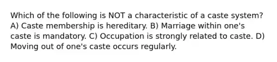 Which of the following is NOT a characteristic of a caste system? A) Caste membership is hereditary. B) Marriage within one's caste is mandatory. C) Occupation is strongly related to caste. D) Moving out of one's caste occurs regularly.