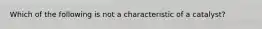 Which of the following is not a characteristic of a catalyst?